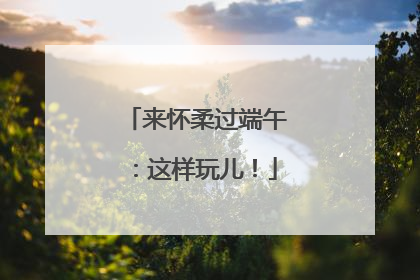 来怀柔过端午：这样玩儿！